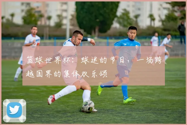 篮球世界杯:球迷的节日,一场跨越国界的集体欢乐颂