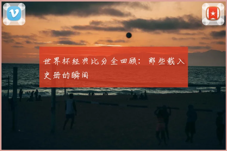 世界杯经典比分全回顾:那些载入史册的瞬间