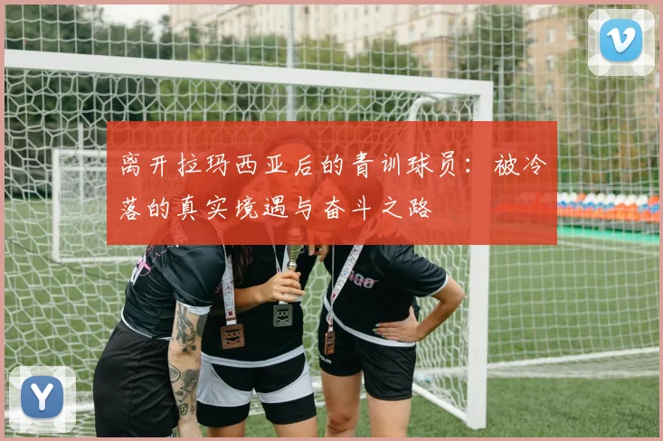 离开拉玛西亚后的青训球员：被冷落的真实境遇与奋斗之路