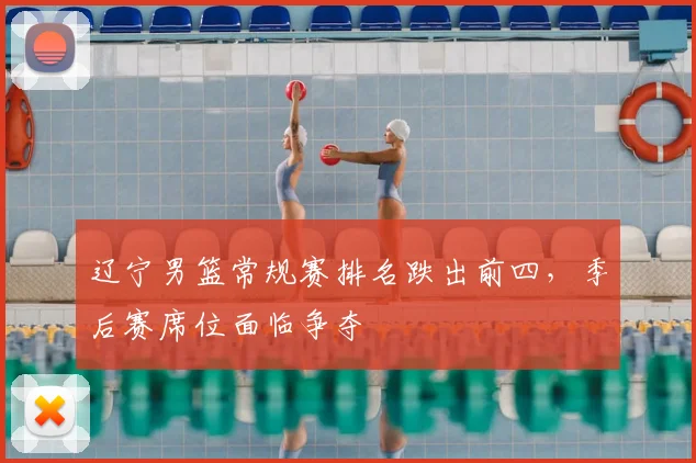辽宁男篮常规赛排名跌出前四，季后赛席位面临争夺