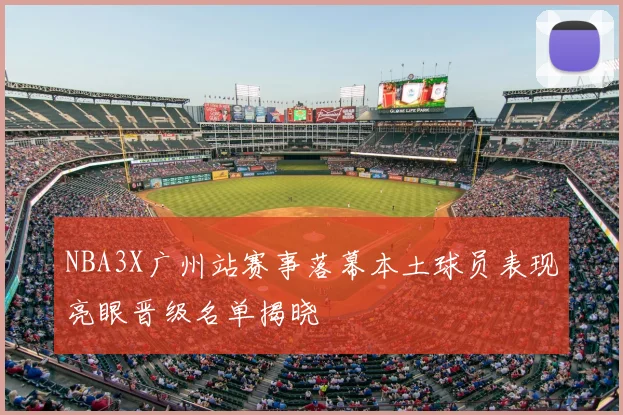 NBA3X广州站赛事落幕本土球员表现亮眼晋级名单揭晓