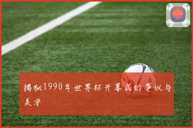 揭秘1990年世界杯开幕式的争议与美学