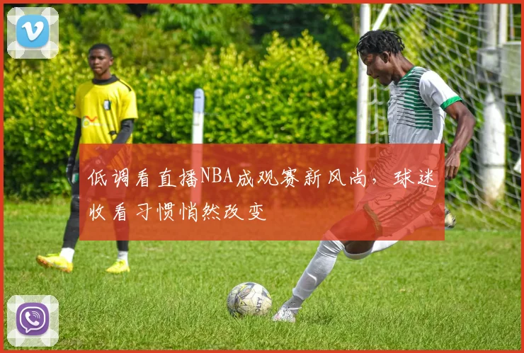 低调看直播NBA成观赛新风尚，球迷收看习惯悄然改变