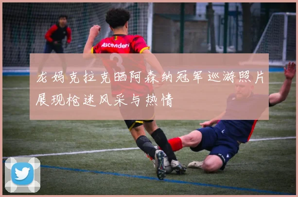 龙妈克拉克晒阿森纳冠军巡游照片展现枪迷风采与热情