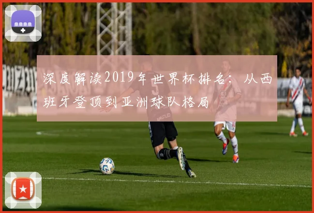 深度解读2019年世界杯排名:从西班牙登顶到亚洲球队格局