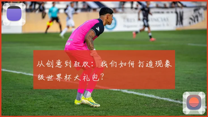 从创意到狂欢:我们如何打造现象级世界杯大礼包?