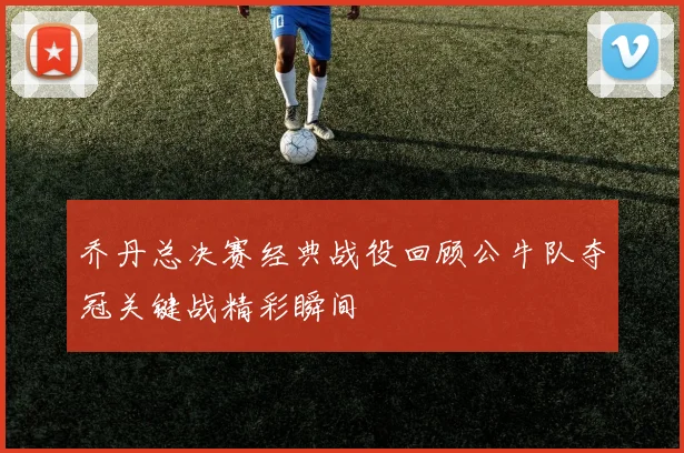 乔丹总决赛经典战役回顾公牛队夺冠关键战精彩瞬间