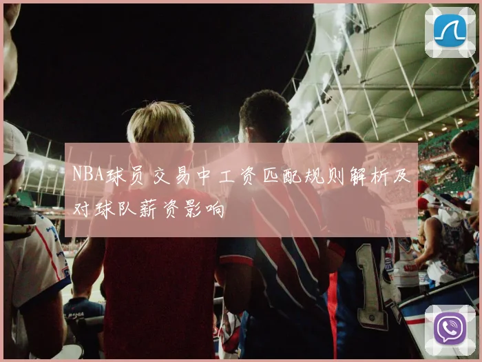 NBA球员交易中工资匹配规则解析及对球队薪资影响