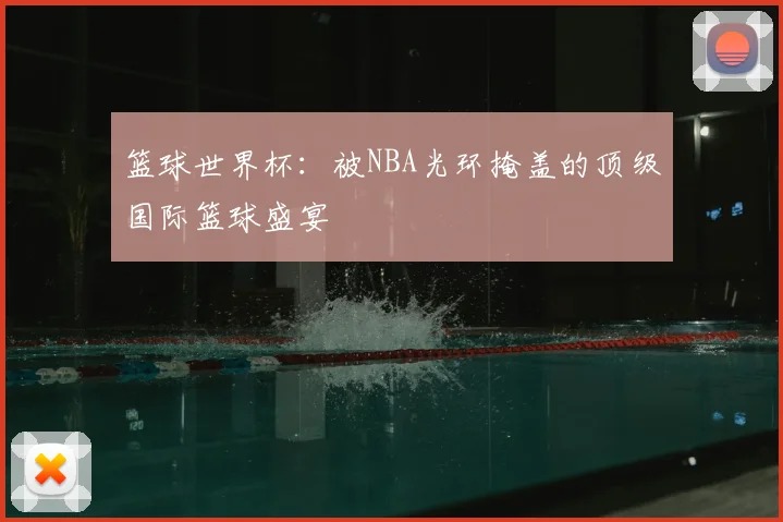 篮球世界杯:被NBA光环掩盖的顶级国际篮球盛宴