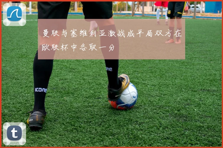 曼联与塞维利亚激战成平局双方在欧联杯中各取一分