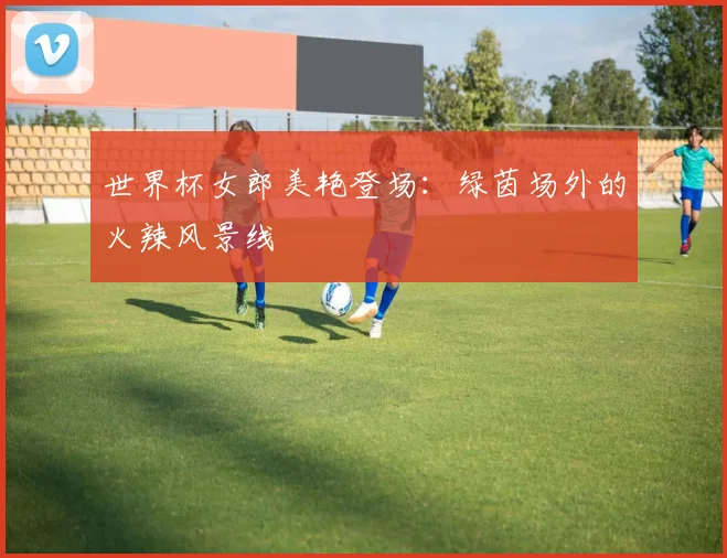 世界杯女郎美艳登场：绿茵场外的火辣风景线