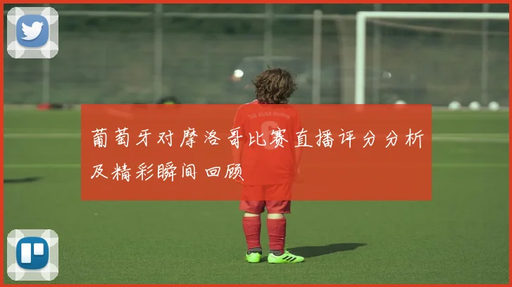 葡萄牙对摩洛哥比赛直播评分分析及精彩瞬间回顾