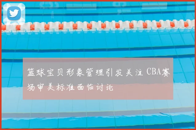 篮球宝贝形象管理引发关注 CBA赛场审美标准面临讨论