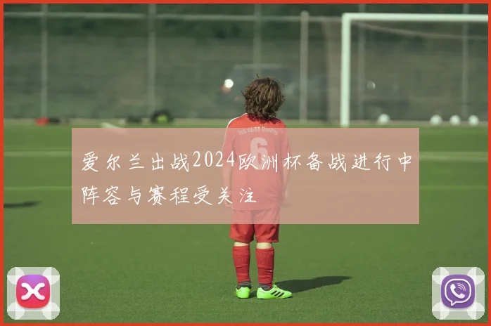 爱尔兰出战2024欧洲杯备战进行中阵容与赛程受关注