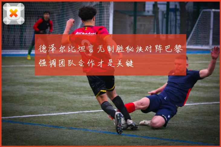 德泽尔比坦言无制胜秘诀对阵巴黎强调团队合作才是关键