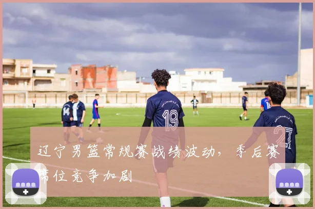 辽宁男篮常规赛战绩波动，季后赛席位竞争加剧