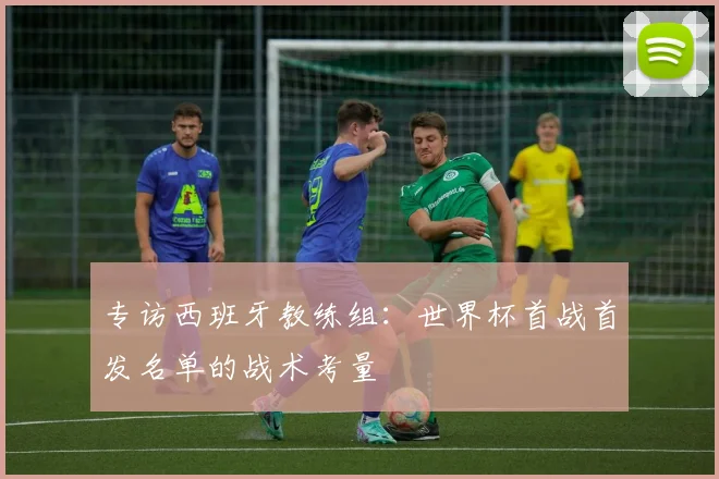 专访西班牙教练组：世界杯首战首发名单的战术考量