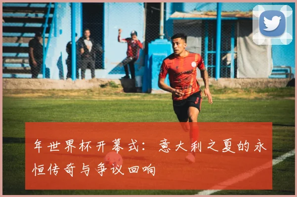 年世界杯开幕式:意大利之夏的永恒传奇与争议回响