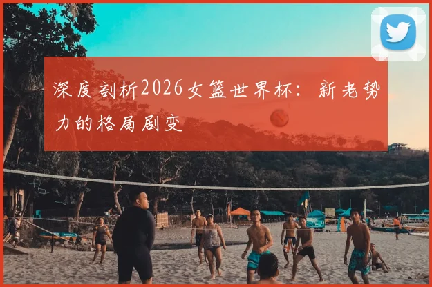 深度剖析2026女篮世界杯：新老势力的格局剧变