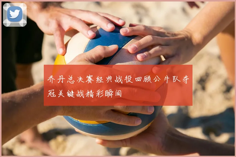 乔丹总决赛经典战役回顾公牛队夺冠关键战精彩瞬间