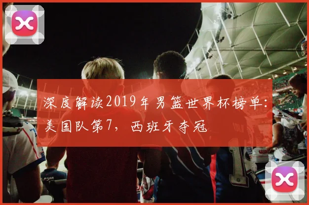 深度解读2019年男篮世界杯榜单：美国队第7，西班牙夺冠