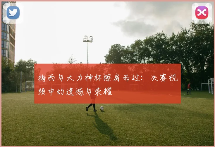梅西与大力神杯擦肩而过:决赛视频中的遗憾与荣耀