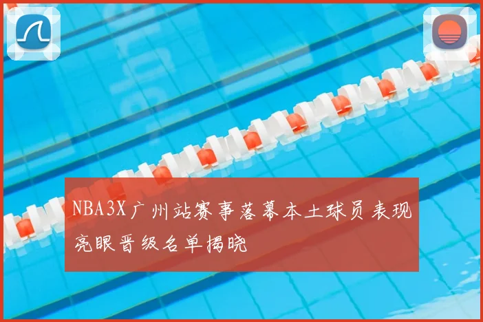 NBA3X广州站赛事落幕本土球员表现亮眼晋级名单揭晓