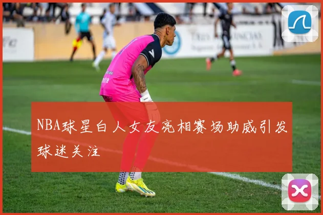NBA球星白人女友亮相赛场助威引发球迷关注