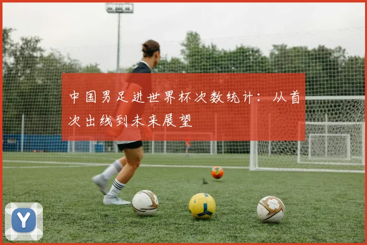 中国男足进世界杯次数统计:从首次出线到未来展望