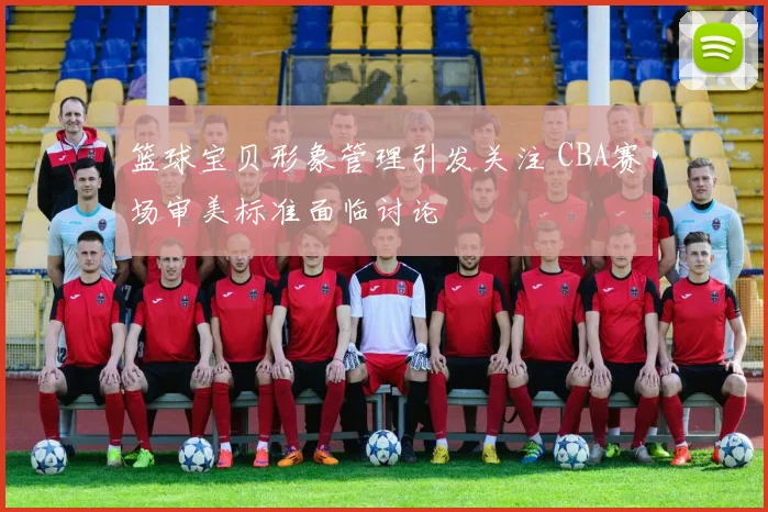 篮球宝贝形象管理引发关注 CBA赛场审美标准面临讨论