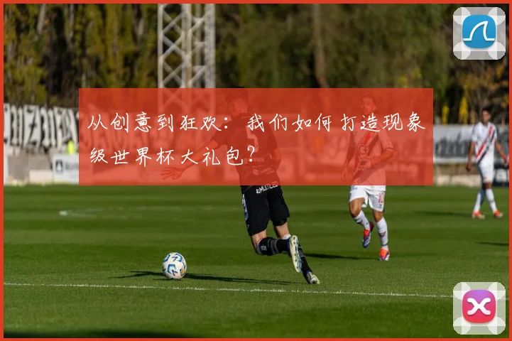 从创意到狂欢:我们如何打造现象级世界杯大礼包?