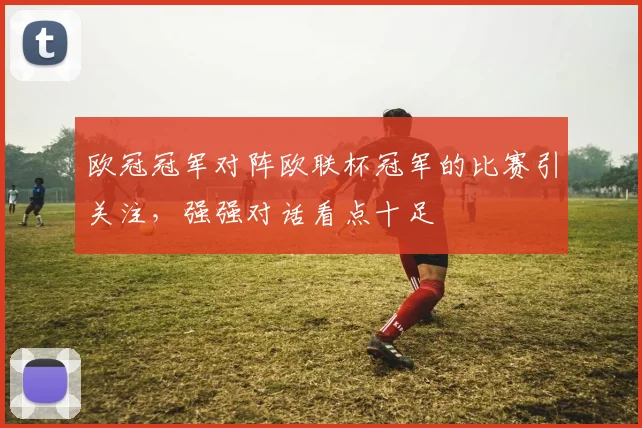欧冠冠军对阵欧联杯冠军的比赛引关注,强强对话看点十足