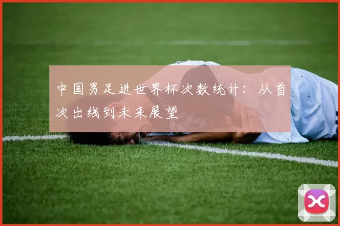中国男足进世界杯次数统计:从首次出线到未来展望