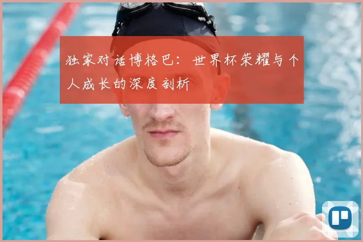 独家对话博格巴：世界杯荣耀与个人成长的深度剖析