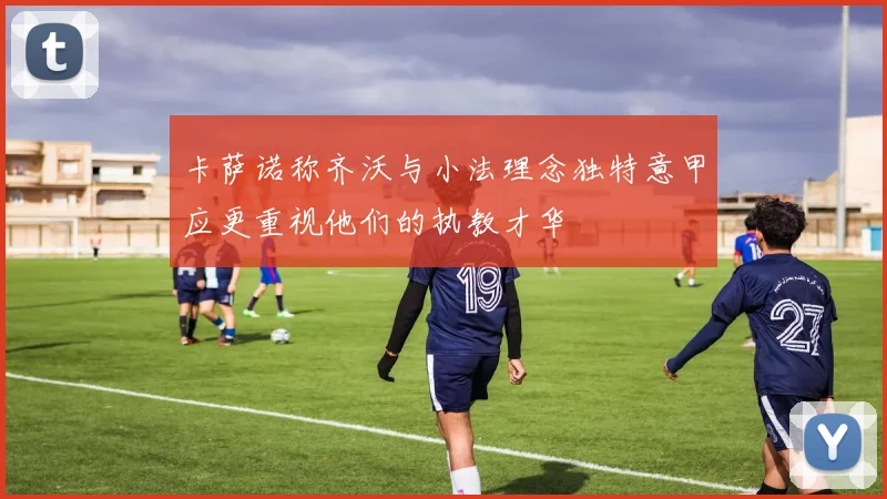卡萨诺称齐沃与小法理念独特意甲应更重视他们的执教才华