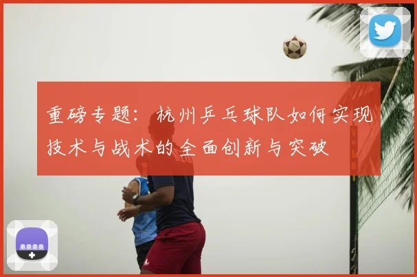 重磅专题:杭州乒乓球队如何实现技术与战术的全面创新与突破