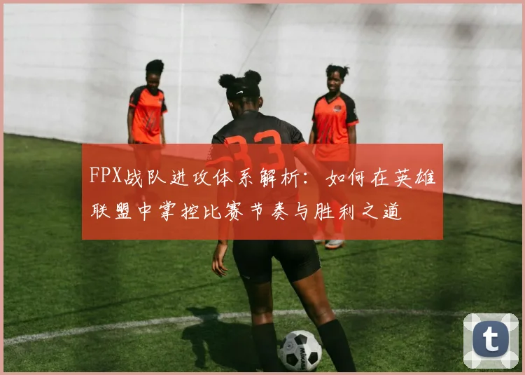 FPX战队进攻体系解析：如何在英雄联盟中掌控比赛节奏与胜利之道