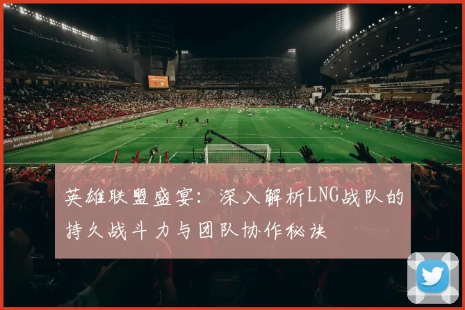 英雄联盟盛宴：深入解析LNG战队的持久战斗力与团队协作秘诀