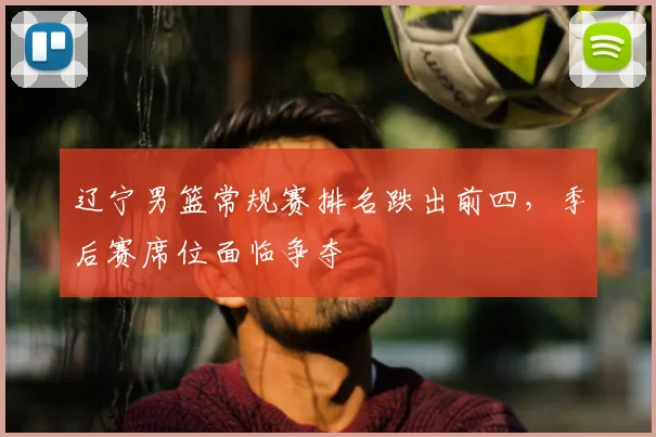 辽宁男篮常规赛排名跌出前四，季后赛席位面临争夺
