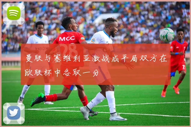 曼联与塞维利亚激战成平局双方在欧联杯中各取一分