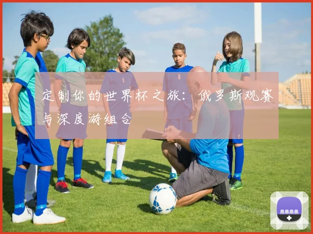 定制你的世界杯之旅:俄罗斯观赛与深度游组合