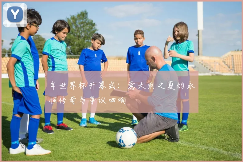 年世界杯开幕式：意大利之夏的永恒传奇与争议回响