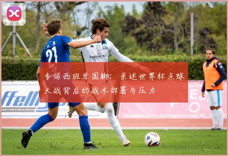 专访西班牙国脚:亲述世界杯点球大战背后的战术部署与压力