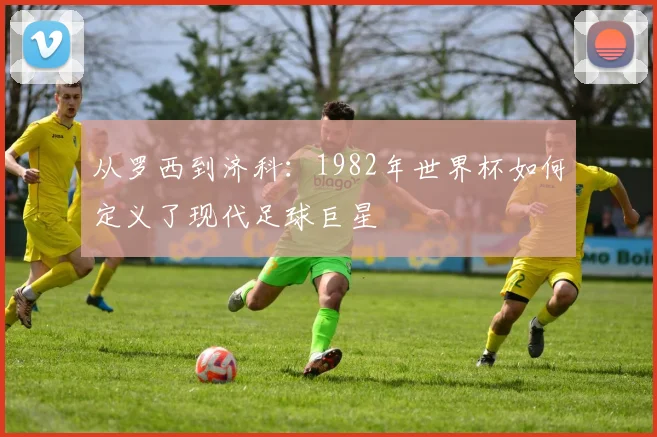 从罗西到济科:1982年世界杯如何定义了现代足球巨星