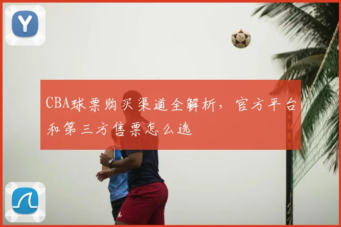 CBA球票购买渠道全解析，官方平台和第三方售票怎么选