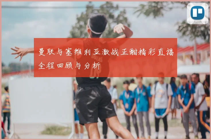 曼联与塞维利亚激战正酣精彩直播全程回顾与分析