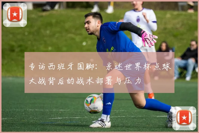 专访西班牙国脚：亲述世界杯点球大战背后的战术部署与压力