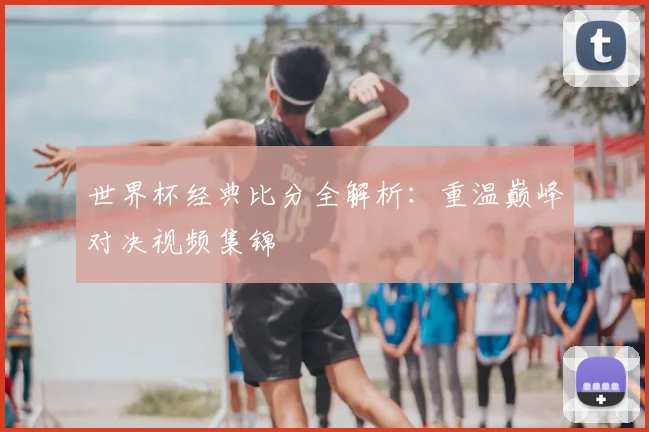 世界杯经典比分全解析:重温巅峰对决视频集锦
