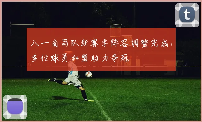 八一南昌队新赛季阵容调整完成，多位球员加盟助力争冠