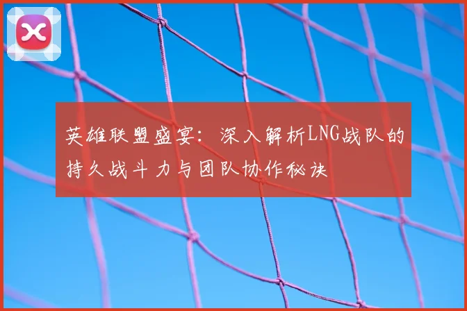英雄联盟盛宴:深入解析LNG战队的持久战斗力与团队协作秘诀
